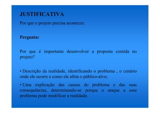 JUSTIFICATIVA
Por que o projeto precisa acontecer.


Pergunta:


Por que é importante desenvolver a proposta contida no
projeto?


• Descrição da realidade, identificando o problema , o cenário
onde ele ocorre e como ele afeta o público-alvo;
• Uma explicação das causas do problema e das suas
consequências, determinando-se porque o ataque a esse
problema pode modificar a realidade.
 