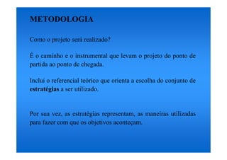 METODOLOGIA

Como o projeto será realizado?

É o caminho e o instrumental que levam o projeto do ponto de
partida ao ponto de chegada.

Inclui o referencial teórico que orienta a escolha do conjunto de
estratégias a ser utilizado.


Por sua vez, as estratégias representam, as maneiras utilizadas
para fazer com que os objetivos aconteçam.
 