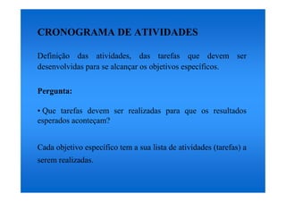 CRONOGRAMA DE ATIVIDADES

Definição das atividades, das tarefas que devem ser
desenvolvidas para se alcançar os objetivos específicos.

Pergunta:

• Que tarefas devem ser realizadas para que os resultados
esperados aconteçam?


Cada objetivo específico tem a sua lista de atividades (tarefas) a
serem realizadas.
 