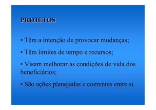 PROJETOS


• Têm a intenção de provocar mudanças;
• Têm limites de tempo e recursos;
• Visam melhorar as condições de vida dos
beneficiários;
• São ações planejadas e coerentes entre si.
 