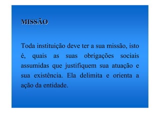 MISSÃO


Toda instituição deve ter a sua missão, isto
é, quais as suas obrigações sociais
assumidas que justifiquem sua atuação e
sua existência. Ela delimita e orienta a
ação da entidade.
 