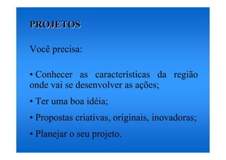 PROJETOS

Você precisa:

• Conhecer as características da região
onde vai se desenvolver as ações;
• Ter uma boa idéia;
• Propostas criativas, originais, inovadoras;
• Planejar o seu projeto.
 