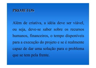 PROJETOS


Além de criativa, a idéia deve ser viável,
ou seja, deve-se saber sobre os recursos
humanos, financeiros, o tempo disponíveis
para a execução do projeto e se é realmente
capaz de dar uma solução para o problema
que se tem pela frente.
 