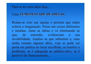Para se ter uma idéia faça...

Uma TEMEPESTADE DE IDÉIAS:
                   IDÉIAS

Reúna-se com sua equipe e permita que todos
soltem a imaginação. Pense em coisas diferentes
e inéditas. Junte as idéias e vá eliminando as
que, de antemão, evidenciam a sua
inviabilidade. Analise as que sobrarem e, caso
tenha restado alguma idéia, veja se pode ser
posta em prática no local escolhido, se resolve o
problema, se é adequada ao público-alvo, se é
passível de financiamento...
 