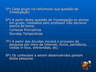 5º) Cada grupo irá reformular sua questão de investigação; 6º) A partir desta questão de investigação os alunos em grupo, mediados pelo professor irão escrever acerca do tema: Certezas Provisórias Dúvidas Temporárias 7º) A partir das dúvidas iniciará o processo de pesquisa por meio da Internet, livros, periódicos, visitas in loco, entrevistas, etc; 8º) Os conteúdos a serem desenvolvidos partem desta pesquisa. 
