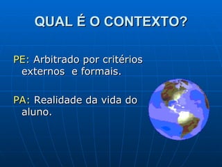 QUAL É O CONTEXTO? PE:  Arbitrado por critérios externos  e formais. PA:  Realidade da vida do aluno. 