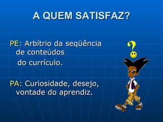 A QUEM SATISFAZ? PE:  Arbítrio da seqüência de conteúdos  do currículo. PA:  Curiosidade, desejo,  vontade do aprendiz.  