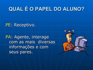 QUAL É O PAPEL DO ALUNO? PE:  Receptivo. PA:  Agente, interage com as mais  diversas informações e com seus pares. 