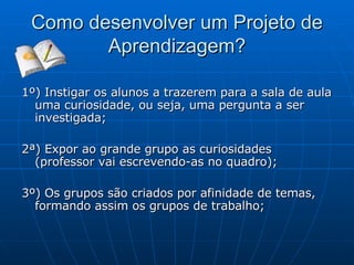 Como desenvolver um Projeto de Aprendizagem? 1º) Instigar os alunos a trazerem para a sala de aula uma curiosidade, ou seja, uma pergunta a ser investigada; 2ª) Expor ao grande grupo as curiosidades (professor vai escrevendo-as no quadro); 3º) Os grupos são criados por afinidade de temas, formando assim os grupos de trabalho; 