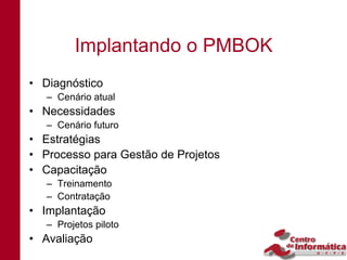Implantando o PMBOK
• Diagnóstico
   – Cenário atual
• Necessidades
   – Cenário futuro
• Estratégias
• Processo para Gestão de Projetos
• Capacitação
   – Treinamento
   – Contratação
• Implantação
   – Projetos piloto
• Avaliação
 