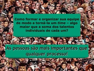 Como formar e organizar sua equipe
    de modo a torná-la um time – algo
      maior que a soma dos talentos
        individuais de cada um?




As pessoas são mais importantes que
        qualquer processo!
 