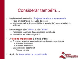 Considerar também…
• Modelo de ciclo de vida | Projetos iterativos e incrementais
    – Foco em gerência e resolução de riscos
    – Melhor comunicação e credibilidade através de “demonstrações do
      sistema”

• Metodologias são “trilhas” e não “trilhos”
    – Processos contínuos de aprendizado e melhoria
    – Não existe um elixir milagroso!

• A fase de implantação é a mais crítica
    – É preciso respeitar as características de cada organização
        • Cultura e maturidade
        • Contexto e demandas
    – Capacitação é essencial!
        • Teórica e prática

• Apoio de ferramentas de produtividade
 