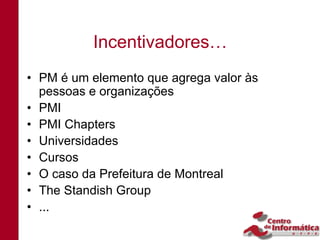 Incentivadores…
• PM é um elemento que agrega valor às
  pessoas e organizações
• PMI
• PMI Chapters
• Universidades
• Cursos
• O caso da Prefeitura de Montreal
• The Standish Group
• ...
 