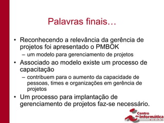 Palavras finais…
• Reconhecendo a relevância da gerência de
  projetos foi apresentado o PMBOK
  – um modelo para gerenciamento de projetos
• Associado ao modelo existe um processo de
  capacitação
  – contribuem para o aumento da capacidade de
    pessoas, times e organizações em gerência de
    projetos
• Um processo para implantação de
  gerenciamento de projetos faz-se necessário.
 