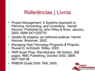 Referências | Livros
• Project Management: A Systems Approach to
  Planning, Scheduling, and Controlling . Harold
  Kerzner. Published by John Wiley & Sons. January,
  2003. ISBN 0471225770.
• Gestão de projetos: as melhores práticas. Harold
  Kerzner. Bookman. 2002.
• Managing High-Tecnology Programs & Projects.
  Russel D. Archibald. Willey. 2003.
• PMP Exam Prep. Rita Mulcahy. 4th Edition. 328
  pages. RMC Publishing, October 2002. ISBN
  0971164738.
• PMBOK Guide 2000. PMI, 2000.
 