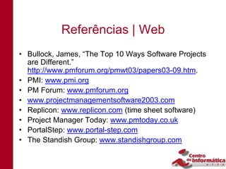 Referências | Web
• Bullock, James, “The Top 10 Ways Software Projects
  are Different.”
  http://www.pmforum.org/pmwt03/papers03-09.htm.
• PMI: www.pmi.org
• PM Forum: www.pmforum.org
• www.projectmanagementsoftware2003.com
• Replicon: www.replicon.com (time sheet software)
• Project Manager Today: www.pmtoday.co.uk
• PortalStep: www.portal-step.com
• The Standish Group: www.standishgroup.com
 