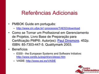 Referências Adicionais
• PMBOK Guide em português:
   – http://www.cin.ufpe.br/~processos/TAES3/download
• Como se Tornar um Profissional em Gerenciamento
  de Projetos. Livro Base de Preparação para
  Certificação PMP®. Autor(es): Paul Dinsmore. 452p.
  ISBN: 85-7303-447-5. Qualitymark 2003.
• Benefícios
   – ESSI - the European Systems and Software Initiative:
     http://www.cordis.lu/esprit/src/stessi.htm
   – VASIE: http://www.esi.es/VASIE
 