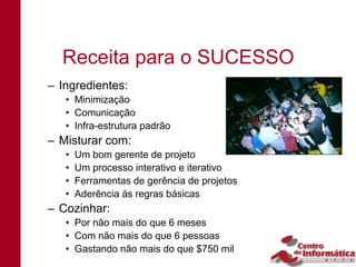 Receita para o SUCESSO
– Ingredientes:
   • Minimização
   • Comunicação
   • Infra-estrutura padrão
– Misturar com:
   •   Um bom gerente de projeto
   •   Um processo interativo e iterativo
   •   Ferramentas de gerência de projetos
   •   Aderência às regras básicas
– Cozinhar:
   • Por não mais do que 6 meses
   • Com não mais do que 6 pessoas
   • Gastando não mais do que $750 mil
 