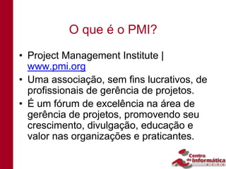 O que é o PMI?
• Project Management Institute |
  www.pmi.org
• Uma associação, sem fins lucrativos, de
  profissionais de gerência de projetos.
• É um fórum de excelência na área de
  gerência de projetos, promovendo seu
  crescimento, divulgação, educação e
  valor nas organizações e praticantes.
 