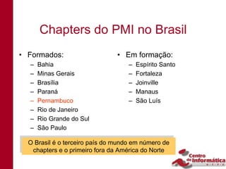 Chapters do PMI no Brasil
• Formados:                    • Em formação:
  –   Bahia                        –   Espírito Santo
  –   Minas Gerais                 –   Fortaleza
  –   Brasília                     –   Joinville
  –   Paraná                       –   Manaus
  –   Pernambuco                   –   São Luís
  –   Rio de Janeiro
  –   Rio Grande do Sul
  –   São Paulo

 O Brasil é o terceiro país do mundo em número de
 O Brasil é o terceiro país do mundo em número de
  chapters e o primeiro fora da América do Norte
   chapters e o primeiro fora da América do Norte
 