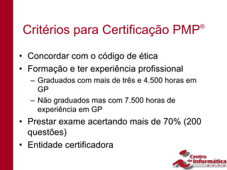 Critérios para Certificação PMP                   ®




• Concordar com o código de ética
• Formação e ter experiência profissional
  – Graduados com mais de três e 4.500 horas em
    GP
  – Não graduados mas com 7.500 horas de
    experiência em GP
• Prestar exame acertando mais de 70% (200
  questões)
• Entidade certificadora
 