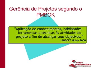Gerência de Projetos segundo o
           PMBOK

 “Aplicação de conhecimentos, habilidades,
 “Aplicação de conhecimentos, habilidades,
   ferramentas e técnicas às atividades do
   ferramentas e técnicas às atividades do
  projeto a fim de alcançar seus objetivos.”
  projeto a fim de alcançar seus objetivos.”
                              PMBOK Guide 2000
                              PMBOK Guide 2000
 
