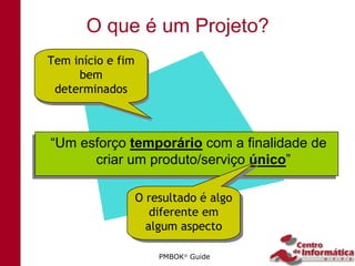 O que é um Projeto?
Tem início e fim
Tem início e fim
     bem
      bem
 determinados
 determinados



 “Um esforço temporário com a finalidade de
“Um esforço temporário com a finalidade de
       criar um produto/serviço único”
       criar um produto/serviço único”

               O resultado é algo
               O resultado é algo
                  diferente em
                  diferente em
                 algum aspecto
                 algum aspecto

                   PMBOK Guide
 