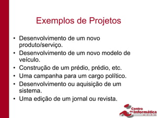 Exemplos de Projetos
• Desenvolvimento de um novo
  produto/serviço.
• Desenvolvimento de um novo modelo de
  veículo.
• Construção de um prédio, prédio, etc.
• Uma campanha para um cargo político.
• Desenvolvimento ou aquisição de um
  sistema.
• Uma edição de um jornal ou revista.
 