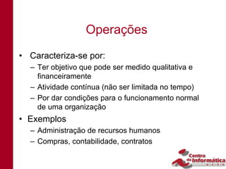 Operações
• Caracteriza-se por:
  – Ter objetivo que pode ser medido qualitativa e
    financeiramente
  – Atividade contínua (não ser limitada no tempo)
  – Por dar condições para o funcionamento normal
    de uma organização
• Exemplos
  – Administração de recursos humanos
  – Compras, contabilidade, contratos
 