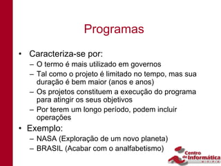 Programas
• Caracteriza-se por:
  – O termo é mais utilizado em governos
  – Tal como o projeto é limitado no tempo, mas sua
    duração é bem maior (anos e anos)
  – Os projetos constituem a execução do programa
    para atingir os seus objetivos
  – Por terem um longo período, podem incluir
    operações
• Exemplo:
  – NASA (Exploração de um novo planeta)
  – BRASIL (Acabar com o analfabetismo)
 