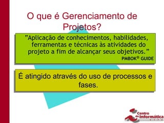O que é Gerenciamento de
          Projetos?
 “Aplicação de conhecimentos, habilidades,
 “Aplicação de conhecimentos, habilidades,
   ferramentas e técnicas às atividades do
   ferramentas e técnicas às atividades do
  projeto a fim de alcançar seus objetivos.”
  projeto a fim de alcançar seus objetivos.”
                                  PMBOK GUIDE
                                  PMBOK GUIDE


É atingido através do uso de processos e
É atingido através do uso de processos e
                    fases.
                   fases.
 
