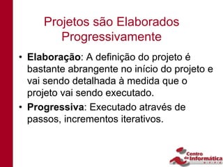 Projetos são Elaborados
        Progressivamente
• Elaboração: A definição do projeto é
  bastante abrangente no início do projeto e
  vai sendo detalhada à medida que o
  projeto vai sendo executado.
• Progressiva: Executado através de
  passos, incrementos iterativos.
 