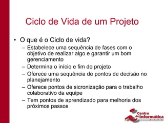 Ciclo de Vida de um Projeto
• O que é o Ciclo de vida?
  – Estabelece uma sequência de fases com o
    objetivo de realizar algo e garantir um bom
    gerenciamento
  – Determina o início e fim do projeto
  – Oferece uma sequência de pontos de decisão no
    planejamento
  – Oferece pontos de sicronização para o trabalho
    colaborativo da equipe
  – Tem pontos de aprendizado para melhoria dos
    próximos passos
 