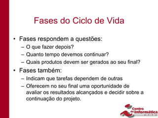 Fases do Ciclo de Vida
• Fases respondem a questões:
  – O que fazer depois?
  – Quanto tempo devemos continuar?
  – Quais produtos devem ser gerados ao seu final?
• Fases também:
  – Indicam que tarefas dependem de outras
  – Oferecem no seu final uma oportunidade de
    avaliar os resultados alcançados e decidir sobre a
    continuação do projeto.
 