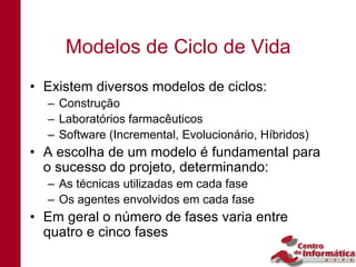 Modelos de Ciclo de Vida
• Existem diversos modelos de ciclos:
  – Construção
  – Laboratórios farmacêuticos
  – Software (Incremental, Evolucionário, Híbridos)
• A escolha de um modelo é fundamental para
  o sucesso do projeto, determinando:
  – As técnicas utilizadas em cada fase
  – Os agentes envolvidos em cada fase
• Em geral o número de fases varia entre
  quatro e cinco fases
 