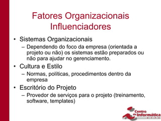 Fatores Organizacionais
          Influenciadores
• Sistemas Organizacionais
  – Dependendo do foco da empresa (orientada a
    projeto ou não) os sistemas estão preparados ou
    não para ajudar no gerenciamento.
• Cultura e Estilo
  – Normas, políticas, procedimentos dentro da
    empresa
• Escritório do Projeto
  – Provedor de serviços para o projeto (treinamento,
    software, templates)
 
