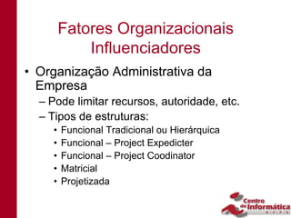 Fatores Organizacionais
            Influenciadores
• Organização Administrativa da
  Empresa
  – Pode limitar recursos, autoridade, etc.
  – Tipos de estruturas:
    •   Funcional Tradicional ou Hierárquica
    •   Funcional – Project Expedicter
    •   Funcional – Project Coodinator
    •   Matricial
    •   Projetizada
 