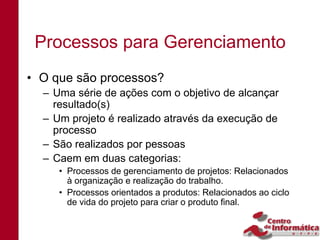 Processos para Gerenciamento
• O que são processos?
  – Uma série de ações com o objetivo de alcançar
    resultado(s)
  – Um projeto é realizado através da execução de
    processo
  – São realizados por pessoas
  – Caem em duas categorias:
     • Processos de gerenciamento de projetos: Relacionados
       à organização e realização do trabalho.
     • Processos orientados a produtos: Relacionados ao ciclo
       de vida do projeto para criar o produto final.
 