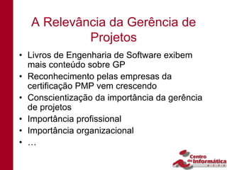 A Relevância da Gerência de
           Projetos
• Livros de Engenharia de Software exibem
  mais conteúdo sobre GP
• Reconhecimento pelas empresas da
  certificação PMP vem crescendo
• Conscientização da importância da gerência
  de projetos
• Importância profissional
• Importância organizacional
• …
 