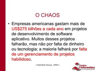 O CHAOS
• Empresas americanas gastam mais de
  US$275 bilhões a cada ano em projetos
  de desenvolvimento de software
  aplicativo. Muitos desses projetos
  falharão, mas não por falta de dinheiro
  ou tecnologia; a maioria falhará por falta
  de um gerenciamento de projetos
  habilidoso.
  habilidoso
               [ Standish Group, 1999 ]
 