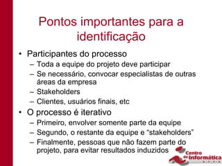 Pontos importantes para a
           identificação
• Participantes do processo
  – Toda a equipe do projeto deve participar
  – Se necessário, convocar especialistas de outras
    áreas da empresa
  – Stakeholders
  – Clientes, usuários finais, etc
• O processo é iterativo
  – Primeiro, envolver somente parte da equipe
  – Segundo, o restante da equipe e “stakeholders”
  – Finalmente, pessoas que não fazem parte do
    projeto, para evitar resultados induzidos
 