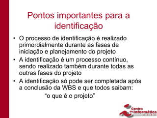 Pontos importantes para a
          identificação
• O processo de identificação é realizado
  primordialmente durante as fases de
  iniciação e planejamento do projeto
• A identificação é um processo contínuo,
  sendo realizado também durante todas as
  outras fases do projeto
• A identificação só pode ser completada após
  a conclusão da WBS e que todos saibam:
             “o que é o projeto”
 