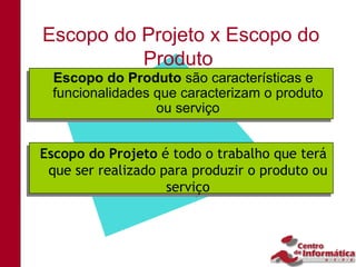 Escopo do Projeto x Escopo do
          Produto
   Escopo do Produto são características e
  Escopo do Produto são características e
   funcionalidades que caracterizam o produto
  funcionalidades que caracterizam o produto
                   ou serviço
                   ou serviço


Escopo do Projeto é todo o trabalho que terá
Escopo do Projeto é todo o trabalho que terá
  que ser realizado para produzir o produto ou
 que ser realizado para produzir o produto ou
                     serviço
                    serviço
 