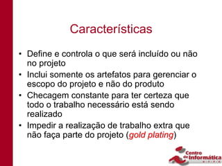 Características
• Define e controla o que será incluído ou não
  no projeto
• Inclui somente os artefatos para gerenciar o
  escopo do projeto e não do produto
• Checagem constante para ter certeza que
  todo o trabalho necessário está sendo
  realizado
• Impedir a realização de trabalho extra que
  não faça parte do projeto (gold plating)
                                  plating
 