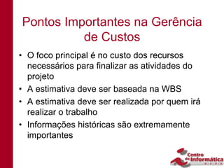 Pontos Importantes na Gerência
          de Custos
• O foco principal é no custo dos recursos
  necessários para finalizar as atividades do
  projeto
• A estimativa deve ser baseada na WBS
• A estimativa deve ser realizada por quem irá
  realizar o trabalho
• Informações históricas são extremamente
  importantes
 