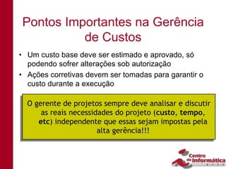 Pontos Importantes na Gerência
          de Custos
• Um custo base deve ser estimado e aprovado, só
  podendo sofrer alterações sob autorização
• Ações corretivas devem ser tomadas para garantir o
  custo durante a execução

 O gerente de projetos sempre deve analisar e discutir
 O gerente de projetos sempre deve analisar e discutir
      as reais necessidades do projeto (custo, tempo,
     as reais necessidades do projeto (custo, tempo,
     etc) independente que essas sejam impostas pela
    etc) independente que essas sejam impostas pela
                       alta gerência!!!
                      alta gerência!!!
 