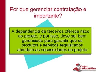 Por que gerenciar contratação é
         importante?

A dependência de terceiros oferece risco
A dependência de terceiros oferece risco
    ao projeto, e por isso, deve ser bem
   ao projeto, e por isso, deve ser bem
      gerenciado para garantir que os
     gerenciado para garantir que os
      produtos e serviços requisitados
     produtos e serviços requisitados
   atendam as necessidades do projeto
   atendam as necessidades do projeto
 