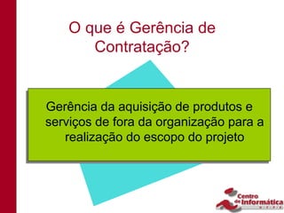 O que é Gerência de
       Contratação?


Gerência da aquisição de produtos e
Gerência da aquisição de produtos e
serviços de fora da organização para a
serviços de fora da organização para a
    realização do escopo do projeto
   realização do escopo do projeto
 