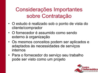 Considerações Importantes
       sobre Contratação
• O estudo é realizado sob o ponto de vista do
  cliente/comprador
• O fornecedor é assumido como sendo
  externo à organização
• Os mesmos conceitos podem ser aplicados e
  adaptados às necessidades de serviços
  internos
• Para o fornecedor do serviço seu trabalho
  pode ser visto como um projeto
 