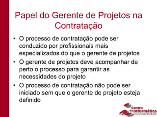 Papel do Gerente de Projetos na
         Contratação
• O processo de contratação pode ser
  conduzido por profissionais mais
  especializados do que o gerente de projetos
• O gerente de projetos deve acompanhar de
  perto o processo para garantir as
  necessidades do projeto
• O processo de contratação não pode ser
  iniciado sem que o gerente de projeto esteja
  definido
 